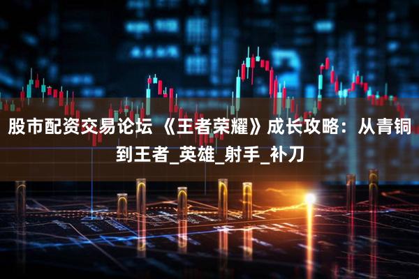 股市配资交易论坛 《王者荣耀》成长攻略：从青铜到王者_英雄_射手_补刀
