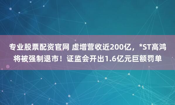 专业股票配资官网 虚增营收近200亿，*ST高鸿将被强制退市！证监会开出1.6亿元巨额罚单