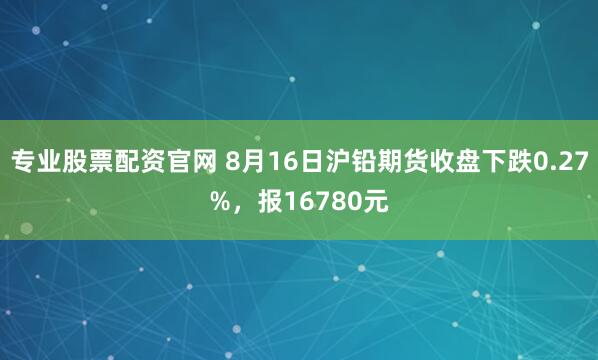 专业股票配资官网 8月16日沪铅期货收盘下跌0.27%，报16780元