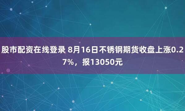 股市配资在线登录 8月16日不锈钢期货收盘上涨0.27%，报13050元