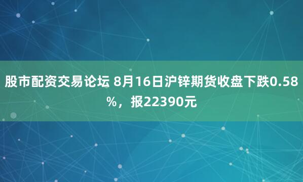 股市配资交易论坛 8月16日沪锌期货收盘下跌0.58%，报22390元