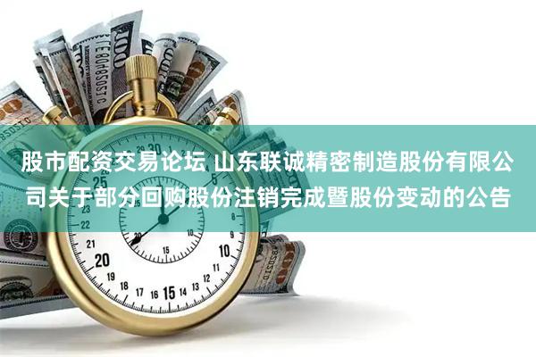 股市配资交易论坛 山东联诚精密制造股份有限公司关于部分回购股份注销完成暨股份变动的公告