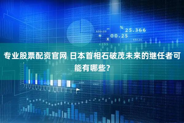 专业股票配资官网 日本首相石破茂未来的继任者可能有哪些？