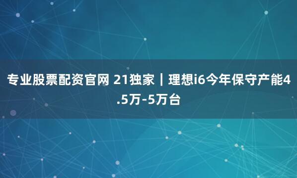 专业股票配资官网 21独家｜理想i6今年保守产能4.5万-5万台