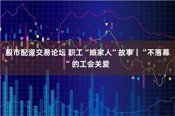 股市配资交易论坛 职工“娘家人”故事｜“不落幕”的工会关爱