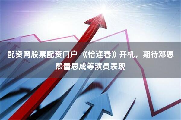 配资网股票配资门户 《恰逢春》开机，期待邓恩熙董思成等演员表现