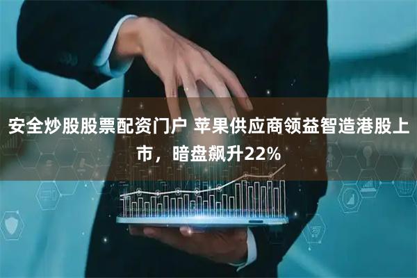 安全炒股股票配资门户 苹果供应商领益智造港股上市，暗盘飙升22%