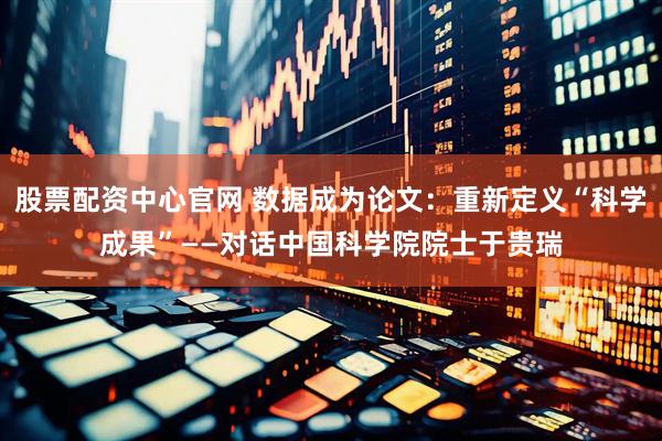股票配资中心官网 数据成为论文：重新定义“科学成果”——对话中国科学院院士于贵瑞