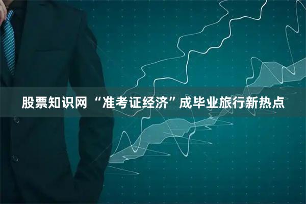 股票知识网 “准考证经济”成毕业旅行新热点