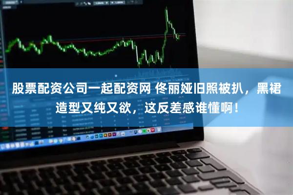 股票配资公司一起配资网 佟丽娅旧照被扒，黑裙造型又纯又欲，这反差感谁懂啊！
