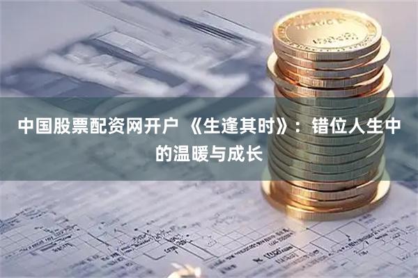 中国股票配资网开户 《生逢其时》：错位人生中的温暖与成长