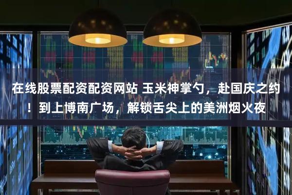 在线股票配资配资网站 玉米神掌勺，赴国庆之约！到上博南广场，解锁舌尖上的美洲烟火夜